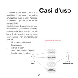 45
Casi d’usoIndividuare i casi d’uso, permette al
progettista di capire come permettere
all’utilizzatore finale, di usare l’applica-
zione nel modo più semplice e funzio-
nale possibile.
L’individuazione di questi casi, come la
loro descrizione, viene fatta con l’obi-
ettivo di capire come l’utente potrà uti-
lizzare il sistema, quindi avranno come
centro l’utente e non le funzionalità del
sistema.
-	 Ricerca negozio/coupon con
localizzazione
-	 salvare coupon
-	 aggiornare i coupon/negozi
-	 inserire commento/foto
Diagramma dei casi d’uso
 