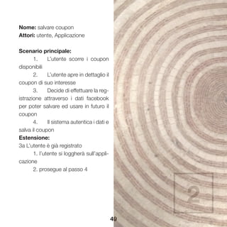 49
Nome: salvare coupon
Attori: utente, Applicazione
Scenario principale:
	 1.	 L’utente scorre i coupon
disponibili
	 2.	 L’utente apre in dettaglio il
coupon di suo interesse
	 3.	 Decide di effettuare la reg-
istrazione attraverso i dati facebook
per poter salvare ed usare in futuro il
coupon
	 4.	 Il sistema autentica i dati e
salva il coupon
Estensione:
3a L’utente è già registrato
	 1. l’utente si loggherà sull’appli-
cazione
	 2. prosegue al passo 4
2
 
