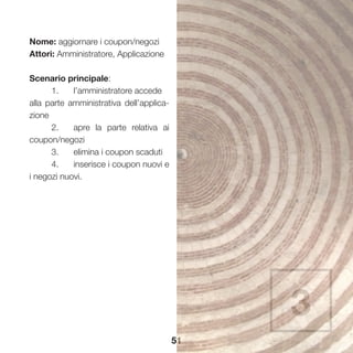 51
Nome: aggiornare i coupon/negozi
Attori: Amministratore, Applicazione
Scenario principale:
	 1.	 l’amministratore accede 	
alla parte amministrativa dell’applica-
zione
	 2.	 apre la parte relativa ai
coupon/negozi
	 3.	 elimina i coupon scaduti
	 4.	 inserisce i coupon nuovi e
i negozi nuovi.
3
 