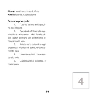 53
Nome: Inserire commento/foto
Attori: Utente, Applicazione
Scenario principale:
	 1.	 l’utente atterra sulla pagi-
na del negozio
	 2.	 Decide di effettuare la reg-
istrazione attraverso i dati facebook
per poter scrivere un commento o
caricare una foto
	 3.	 Il sistema lo autentica e gli
presenta il modulo di scrittura/carica-
mento foto
	 4.	 L’utente scrive il commen-
to e lo invia
	 5.	 L’applicazione pubblica il
commento
4
 