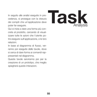 55
TaskAnalysis
In seguito alle analisi eseguite in pre-
cedenza, si prosegue con la stesura
dei compiti che un’applicazione deve
poter far eseguire.
Qui si inizia a dare una forma più con-
creta al prodotto, cercando di visual-
izzare tutte le azioni che l’utente po-
trà eseguire sull’applicazione, e le loro
relazioni.
In base al diagramma di flusso, ver-
ranno poi eseguite delle tavole, dove
si cerca di dare forma ai comandi rap-
presentati nel diagramma.
Queste tavole serviranno poi per la
creazione di un prototipo, che meglio
spiegherà queste interazioni.
 