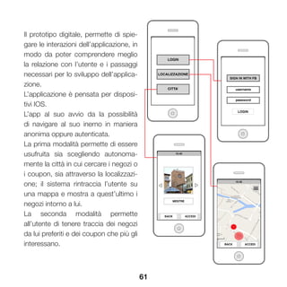 61
Il prototipo digitale, permette di spie-
gare le interazioni dell’applicazione, in
modo da poter comprendere meglio
la relazione con l’utente e i passaggi
necessari per lo sviluppo dell’applica-
zione.
L’applicazione è pensata per disposi-
tivi IOS.
L’app al suo avvio da la possibilità
di navigare al suo inerno in maniera
anonima oppure autenticata.
La prima modalità permette di essere
usufruita sia scegliendo autonoma-
mente la città in cui cercare i negozi o
i coupon, sia attraverso la localizzazi-
one; il sistema rintraccia l’utente su
una mappa e mostra a quest’ultimo i
negozi intorno a lui.
La seconda modalità permette
all’utente di tenere traccia dei negozi
da lui preferiti e dei coupon che più gli
interessano.
 