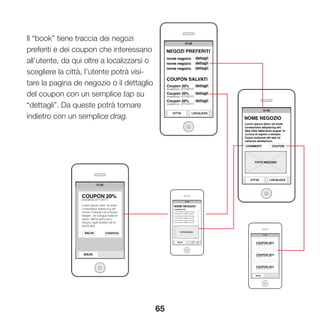 65
Il “book” tiene traccia dei negozi
preferiti e dei coupon che interessano
all’utente, da qui oltre a localizzarsi o
scegliere la città, l’utente potrà visi-
tare la pagina de negozio o il dettaglio
del coupon con un semplice tap su
“dettagli”. Da queste potrà tornare
indietro con un semplice drag.
 