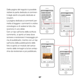 67
Dalla pagina del negozio è possibile
visitare la parte dedicata ai commen-
ti degli utenti e la parte dedicata ai
coupon.
La pagina dedicata ai commenti per-
mette di leggere i commenti in ordine
cronologico e di vedere le foto che
scorrono in uno slider.
Con un tap sull’icona della scrittura
commento, si aprirà un’area dove
scrivere e revisionare il messaggio pri-
ma di pubblicarlo; mentre con un tap
sull’icona della pubblicazione delle
foto si aprirà un modulo del carica-
mento delle immagini e la loro antep-
rima da revisionare e poi pubblicare.
 