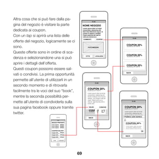 69
Altra cosa che si può fare dalla pa-
gina del negozio è visitare la parte
dedicata ai coupon.
Con un tap si aprirà una lista delle
offerte del negozio, logicamente se ci
sono.
Queste offerte sono in ordine di sca-
denza e selezionandone una si può
aprire i dettagli dell’offerta.
Questi coupon possono essere sal-
vati o condivisi. La prima opportunità
permette all’utente di utilizzarli in un
secondo momento e di ritrovarla
facilmente tra le voci del suo “book”,
mentre la seconda possibilità per-
mette all’utente di condividerla sulla
sua pagina facebook oppure tramite
twitter.
 