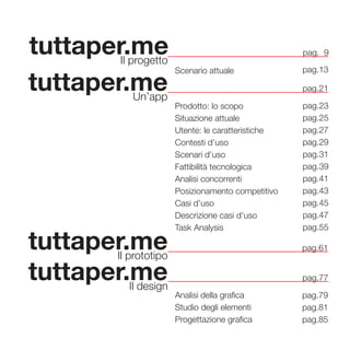 5
tuttaper.meIl progetto
Scenario attuale
tuttaper.meUn’app
pag.21
Prodotto: lo scopo
Situazione attuale
Utente: le caratteristiche
Contesti d’uso
Scenari d’uso
Fattibilità tecnologica
Analisi concorrenti
Posizionamento competitivo
Casi d’uso
Descrizione casi d’uso
Task Analysis
pag.23
pag.25
pag.27
pag.29
pag.31
pag.39
pag.41
pag.43
pag.45
pag.47
pag.55
pag.13
pag. 9
tuttaper.meIl prototipo
pag.61
tuttaper.meIl design
pag.77
Analisi della grafica
Studio degli elementi
Progettazione grafica
pag.79
pag.81
pag.85
 
