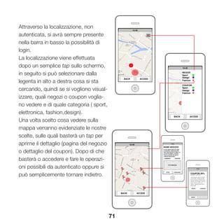 71
Attraverso la localizzazione, non
autenticata, si avrà sempre presente
nella barra in basso la possibilità di
login.
La localizzazione viene effettuata
dopo un semplice tap sullo schermo,
in seguito si può selezionare dalla
legenta in alto a destra cosa si sta
cercando, quindi se si vogliono visual-
izzare, quali negozi o coupon voglia-
no vedere e di quale categoria ( sport,
elettronica, fashion,design).
Una volta scelto cosa vedere sulla
mappa verranno evidenziate le nostre
scelte, sulle quali basterà un tap per
aprirne il dettaglio (pagina del negozio
o dettaglio del coupon). Dopo di che
basterà o accedere e fare le operazi-
oni possibili da autenticato oppure si
può semplicemente tornare indietro.
 