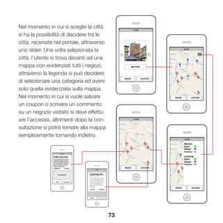 73
Nel momento in cui si sceglie la città
si ha la possibilità di decidere tra le
città, recensite nel portale, attraverso
uno slider. Una volta selezionata la
città, l’utente si trova davanti ad una
mappa con evidenziati tutti i negozi;
attraverso la legenda si può decidere
di selezionare una categoria ed avere
solo quella evidenziata sulla mappa.
Nel momento in cui si vuole salvare
un coupon o scrivere un commento
su un negozio visitato si deve effettu-
are l’accesso, altrimenti dopo la con-
sultazione si potrà tornare alla mappa
semplicemente tornando indietro.
 