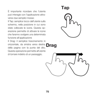 75
È importante ricordare che l’utente
può interagie con l’applicazione attra-
verso due semplici mosse:
Il Tap: semplice tocco dell’utente sullo
schermo, nella posizione in cui sono
state collocate le icone. Questa op-
erazione permette di attivare le icone
che faranno svolgere una determinata
funzione all’applicazione
Il Drag: il semplice trascinamento in
orizzontale, da sinistra verso destra,
della pagina con la punta del dito.
Questa operazione permette all’utente
di tornare indietro di un passaggio.
 