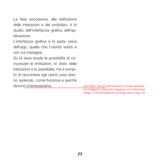 77
La fase successiva, alla definizione
delle interazioni e del prototipo, è lo
studio dell’interfaccia grafica dell’ap-
plicazione.
L’interfaccia grafica è la parte visiva
dell’app, quella che l’utente vedrà e
con cui interagirà.
Su di essa ricade la possibilità di co-
municare le limitazioni, lo stato delle
interazioni e le possibilità. Ha il compi-
to di raccontare agli utenti cosa stan-
no vedendo, come funziona e perchè
devono interessarsene. Dan Saffer “Design dell’interazione. Creare applicazi-
oni intelligenti e dispositivi ingegnosi con l’interaction
design.” Luke Wroblewski sul design visivo. pag.134
 
