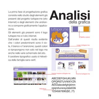 79
Analisidella grafica
La prima fase di progettazione grafica
consiste nello studio degli elementi già
presenti del progetto tuttaper.me (sito
Internet) e degli elementi che andran-
no a comporre graficamente l’applica-
zione.
Gli elementi già presenti sono il logo
tuttaper.me e il sito internet.
Dall’analisi di questi risulta evidente
che i colori predominanti sono il vio-
la, il bianco e l’arancione; questi colori
si ripropongono non solo nel logo ma
anche nelle varie schermate del sito.
Il carattere tipografico usato è Helveti-
ca della famiglia sans-serif.
Logo tuttaper.me
home mestre.tuttaper.me home tuttaper.me
Helvetica
Palette colore
 