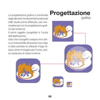 85
Progettazione
grafica
La progettazione grafica è cominciata
dagli elementi fondamentali evidenziati
nello studio prima effettuato, per con-
cludersi poi con la progettazione grafi-
ca dei contenuti.
Il primo oggetto progettato è l’icona
dell’applicazione.
Visto che il progetto tuttaper.me è atti-
vo e riconoscibile attraverso il suo logo
è stato pensato di utilizzare il logo st-
esso come immagine per l’icona, sen-
za variazione di colore e forma.
 