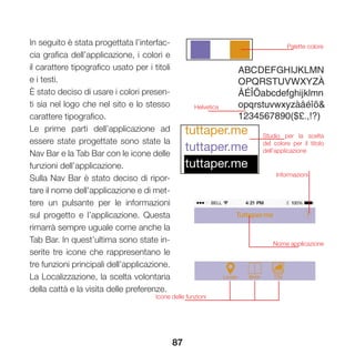 87
In seguito è stata progettata l’interfac-
cia grafica dell’applicazione, i colori e
il carattere tipografico usato per i titoli
e i testi.
È stato deciso di usare i colori presen-
ti sia nel logo che nel sito e lo stesso
carattere tipografico.
Le prime parti dell’applicazione ad
essere state progettate sono state la
Nav Bar e la Tab Bar con le icone delle
funzioni dell’applicazione.
Sulla Nav Bar è stato deciso di ripor-
tare il nome dell’applicazione e di met-
tere un pulsante per le informazioni
sul progetto e l’applicazione. Questa
rimarrà sempre uguale come anche la
Tab Bar. In quest’ultima sono state in-
serite tre icone che rappresentano le
tre funzioni principali dell’applicazione.
La Localizzazione, la scelta volontaria
della cattà e la visita delle preferenze.
Palette colore
Helvetica
tuttaper.me
tuttaper.me
tuttaper.me
Nome applicazione
Informazioni
Studio per la scelta
del colore per il titolo
dell’applicazione
Icone delle funzioni
 