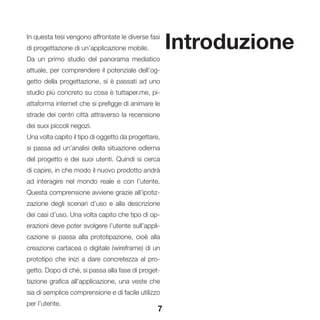 7
IntroduzioneIn questa tesi vengono affrontate le diverse fasi
di progettazione di un’applicazione mobile.
Da un primo studio del panorama mediatico
attuale, per comprendere il potenziale dell’og-
getto della progettazione, si è passati ad uno
studio più concreto su cosa è tuttaper.me, pi-
attaforma internet che si prefigge di animare le
strade dei centri città attraverso la recensione
dei suoi piccoli negozi.
Una volta capito il tipo di oggetto da progettare,
si passa ad un’analisi della situazione odierna
del progetto e dei suoi utenti. Quindi si cerca
di capire, in che modo il nuovo prodotto andrà
ad interagire nel mondo reale e con l’utente.
Questa comprensione avviene grazie all’ipotiz-
zazione degli scenari d’uso e alla descrizione
dei casi d’uso. Una volta capito che tipo di op-
erazioni deve poter svolgere l’utente sull’appli-
cazione si passa alla prototipazione, cioè alla
creazione cartacea o digitale (wireframe) di un
prototipo che inizi a dare concretezza al pro-
getto. Dopo di chè, si passa alla fase di proget-
tazione grafica all’applicazione, una veste che
sia di semplice comprensione e di facile utilizzo
per l’utente.
 
