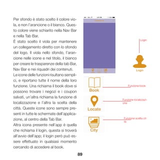 89
Per sfondo è stato scelto il colore vio-
la, e non l’arancione o il bianco. Ques-
to colore viene schiarito nella Nav Bar
e nella Tab Bar.
È stato scelto il viola per mantenere
un collegamento diretto con lo sfondo
del logo. Il viola nello sfondo, l’aran-
cione nelle icone e nel titolo, il bianco
per creare le trasparenze della tab Bar,
Nav Bar e nei riquadri dei contenuti.
Le icone delle funzioni risultano sempli-
ci, e riportano tutte il nome della loro
funzione. Una richiama il book dove si
possono trovare i negozi e i coupon
salvati, un’altra richiama la funzione di
localizzazione e l’altra la scelta della
città. Queste icone sono sempre pre-
senti in tutte le schermate dell’applica-
zione, al centro della Tab Bar.
Altra icona presente nell’app è quella
che richiama il login, questa si troverà
all’avvio dell’app; il login però può es-
sere effettuato in qualsiasi momento
cercando di accedere al book.
Login
Funzione book
Funzione localizzazi-
one
Funzione scelta cit-
tà
 