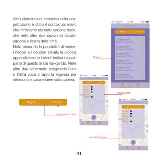 91
Altro elemento di interesse nella pro-
gettazione è stato il contextual menù
che ritroviamo sia nella sezione book,
che nelle altre due sezioni di localiz-
zazione e scelta della città.
Nella prima da la possibilità di vedere
i negozi o i coupon salvati; la piccola
appendice sotto il menù indica in quale
parte di questo si sta navigando. Nelle
altre due schermate scegliendo l’una
o l’altra voce si apre la legenda per
selezionare cosa vedere sulla cartina.
contextual menù
Scelta città
Book
Localizzazione
 