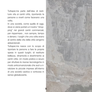 9
Tuttaper.me parte dall’idea di resti-
tuire vita ai centri città, riportando le
persone a viverli come facevano una
volta.
In una società, come quella di oggi,
dove si viene portati a il nostro “shop-
ping” nei grandi centri commerciali,
per risparmiare , non sempre, tempo
e denaro; i luoghi che una volta erano
al centro della vita della città vengono
abbandonati.
Tuttaper.me nasce con lo scopo di
riportare le persone a fare le proprie
spese in questi luoghi; di restituire
bellezza, dinamicità e divertimento ai
centri città. Un modo pratico e sicuro
per sfruttare le risorse tecnologiche in
modo anticonvenzionale che aiuti a ri-
valutare le piccole imprese all’interno
di una società caotica e vorticosa in
senso globalizzante.
 