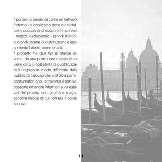 11
Il portale, si presenta come un network
fortemente localizzato dove dei redat-
tori si occupano di scoprire e recensire
i negozi, escludendo i grandi marchi,
le grandi catene di distribuzione e logi-
camente i centri commerciali.
Il progetto ha due tipi di utenze di-
verse, da una parte i commercianti cui
viene data la possibilità di pubblicizza-
re il negozio in modo differente dalla
pubblicità tradizionale; dall’altra parte i
consumatori che, attraverso il portale,
possono rimanere informati sugli eser-
cizi del proprio centro città e magari
scoprire negozi di cui non era a cono-
scenza.
 