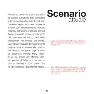 13
Scenario
attuale
Nell’ultimo decennio stiamo assisten-
do ad una rivoluzione delle tecnologie
e del modo di usufruire di internet. Con
l’avvento degli smartphone, più precis-
amente con l’introduzione nel mercato
nel 2007 dell’iphone e dell’app store di
Apple, si assiste ad un cambiamento
del panorama mediatico, che li vede
protagonisti nel mondo dei media.
Da molti anni si parla del superamento
degli accessi ad internet da dispos-
itivi dekstop da parte degli accessi
da dispositivi mobile. Mary Meek-
er in una ricerca per Morgan Stan-
ley ipotizza (il 2014 non ha ancora
dati da rilevare) il 2014 come l’an-
no del sorpasso dell’internet mobile.
Marco Massarotto “Mobile Marketing. Riflessioni
sul nuovo rapporto tra azienda e consumatore.”
Posizione 25
Mary Meeker:Mobile Internet will soon overtake
fixed Internet. http://gigaom.com/2010/04/12/
mary-meeker-mobile-internet-will-soon-overtake-
fixed-internet/
 