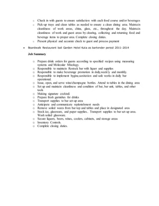o Check in with guests to ensure satisfaction with each food course and/or beverages
o Pick-up trays and clean tables as needed to ensure a clean dining area. Maintain
cleanliness of work areas, china, glass, etc., throughout the day. Maintain
cleanliness of work and guest areas by clearing, collecting and returning food and
beverage items to proper area. Complete closing duties.
o Present physical and accurate check to guest and process payment
 Boardwalk Restaurant bali Garden Hotel Kuta as bartender period 2011-2014
Job Summary
o Prepare drink orders for guests according to specified recipes using measuring
systems and Molecular Mixology.
o Responsible to maintain Restock bar with liquor and supplies
o Responsible to make beverange promotion in daily,weekly and monthly.
o Responsible to implement hygine,sanitation and safe works in daily bar
operational.
o Issue, open, and serve wine/champagne bottles. Attend to tables in the dining area
o Set up and maintain cleanliness and condition of bar, bar unit, tables, and other
tools
o Making signature cocktail.
o Prepare fresh garnishes for drinks
o Transport supplies to bar set-up area
o Anticipate and communicate replenishment needs
o Remove soiled wares from bar top and tables and place in designated area
o Stock ice, glassware, and paper supplies.. Transport supplies to bar set-up area.
Wash soiled glassware.
o Secure liquors, beers, wines, coolers, cabinets, and storage areas
o Inventory Controls.
o Complete closing duties.
 