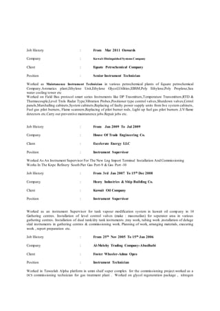 Job History : From Mar 2011 Onwards
Company : Kuwait Distinguished Systems Company
Client : Equate Petrochemical Company
Position : Senior Instrument Technician
Worked as Maintanence Instrument Technician in various petrochemical plants of Equate petrochemical
Company.Aromatics plant,Ethylene Unit,Ethylene Glycol,Utilities,EBSM,Poly Ethylene,Poly Proplene,Sea
water cooling tower etc
Worked on Field Bus protocol smart series Instruments like DP Trasmitters,Temperature Transmitters,RTD &
Thermocouple,Level Trols Radar Type,Vibration Probes,Positioner type control valves,Shutdown valves,Cotrol
panels,Marshalling cabinets,System cabinets,Replacing of faulty power supply units from live system cabinets,
Fuel gas pilot burners, Flame scanners,Replacing of pilot burner rods, Light up fuel gas pilot burners ,UVflame
detectors etc.Carry out preventive maintanence jobs.Repair jobs etc.
Job History : From Jan 2009 To Jul 2009
Company : House Of Trade Engineering Co.
Client : Excelerate Energy LLC
Position : Instrument Supervisor
Worked As An Instrument Supervisor For The New Lng Import Terminal Installation And Commissioning
Works In The Knpc Refinery South Pier Gas Port-9 & Gas Port -10
Job History : From 3rd Jan 2007 To 15th Dec 2008
Company : Heavy Industries & Ship Building Co.
Client : Kuwait Oil Company
Position : Instrument Supervisor
Worked as an instrument Supervisor for tank vapour modification system in kuwait oil comp any in 14
Gathering centres. Installation of level control valves (make : masoneilan) for seperator area in various
gathering centres. Installation of dual tank/dry tank instruments ,tray work, tubing work ,installation of deluge
skid instruments in gathering centres & commissioning work. Planning of work, arranging materials, executing
work , report preparation etc.
Job History : From 25th Nov 2005 To 15th Jan 2006
Company : Al-Melehy Trading Company-Abudhabi
Client : Foster Wheeler-Adma Opco
Position : Instrument Technician
Worked in Taweelah Alpha platform in umm shaif super complex for the commissioning project.worked as a
DCS commissioning technician for gas treatment plant . Worked on glycol regeneration package , nitrogen
 