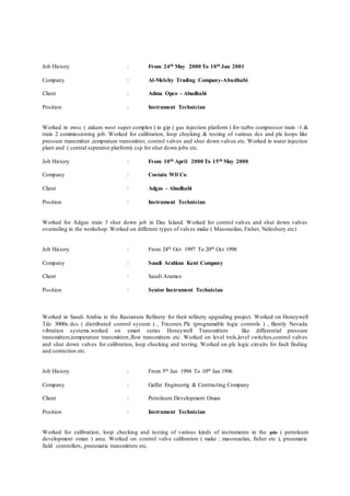 Job History : From 24th May 2000 To 10th Jan 2001
Company : Al-Melehy Trading Company-Abudhabi
Client : Adma Opco - Abudhabi
Position : Instrument Technician
Worked in zwsc ( zakum west super complex ) in gip ( gas injection platform ) for turbo compressor train -1 &
train 2 commissioning job. Worked for calibration, loop checking & testing of various dcs and plc loops like
pressure transmitter ,temprature transmitter, control valves and shut down valves etc. Worked in water injection
plant and ( central seperator platform) csp for shut down jobs etc.
Job History : From 10th April 2000 To 15th May 2000
Company : Costain Wll Co.
Client : Adgas - Abudhabi
Position : Instrument Technician
Worked for Adgas train 3 shut down job in Das Island. Worked for control valves and shut down valves
overauling in the workshop. Worked on different types of valves make ( Masoneilan, Fisher, Nelesbury etc)
Job History : From 24th Oct 1997 To 20th Oct 1998
Company : Saudi Arabian Kent Company
Client : Saudi Aramco
Position : Senior Instrument Technician
Worked in Saudi Arabia in the Rastanura Refinery for their refinery upgrading project. Worked on Honeywell
Tdc 3000x dcs ( distributed control system ) , Triconex Plc (programable logic controls ) , Bently Nevada
vibration systems.worked on smart series Honeywell Transmitters like differential pressure
transmitters,temperature transmitters,flow transmitters etc. Worked on level trols,level switches,control valves
and shut down valves for calibration, loop checking and testing. Worked on plc logic circuits for fault finding
and correction etc.
Job History : From 5th Jan 1994 To 10th Jan 1996
Company : Galfar Engineerig & Contracting Company
Client : Petroleum Development Oman
Position : Instrument Technician
Worked for calibration, loop checking and testing of various kinds of instruments in the pdo ( petroleum
development oman ) area. Worked on control valve calibration ( make : masonaelan, fisher etc ), pneumatic
field controllers, pneumatic transmitters etc.
 
