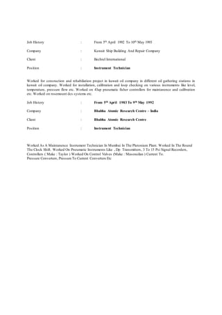 Job History : From 5th April 1992 To 10th May 1993
Company : Kuwait Ship Building And Repair Company
Client : Bechtel International
Position : Instrument Technician
Worked for consruction and rehabiliation project in kuwait oil company in different oil gathering stations in
kuwait oil company. Worked for installation, calibration and loop checking on various instruments like level,
temperature, pressure flow etc. Worked on 43ap pneumatic fisher controllers for maintanence and calibration
etc. Worked on rosemount dcs systems etc.
Job History : From 5th April 1983 To 9th May 1992
Company : Bhabha Atomic Research Centre – India
Client : Bhabha Atomic Research Centre
Position : Instrument Technician
Worked As A Maintanence Instrument Technician In Mumbai In The Plutonium Plant. Worked In The Round
The Clock Shift. Worked On Pneumatic Instruments Like , Dp Transmitters, 3 To 15 Psi Signal Recorders,
Controllers ( Make : Taylor ) Worked On Control Valves (Make : Masoneilan ) Current To.
Pressure Converters, Pressure To Current Converters Etc
 