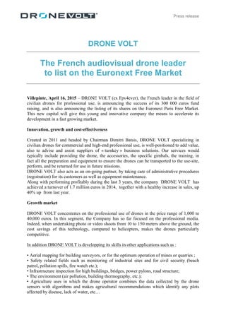 Press release
DRONE VOLT
The French audiovisual drone leader
to list on the Euronext Free Market
Villepinte, April 16, 2015 – DRONE VOLT (ex Fpv4ever), the French leader in the field of
civilian drones for professional use, is announcing the success of its 300 000 euros fund
raising, and is also announcing the listing of its shares on the Euronext Paris Free Market.
This new capital will give this young and innovative company the means to accelerate its
development in a fast growing market.
Innovation, growth and cost-effectiveness
Created in 2011 and headed by Chairman Dimitri Batsis, DRONE VOLT specializing in
civilian drones for commercial and high-end professional use, is well-positioned to add value,
also to advise and assist suppliers of « turnkey » business solutions. Our services would
typically include providing the drone, the accessories, the specific gimbals, the training, in
fact all the preparation and equipment to ensure the drones can be transported to the use-site,
perform, and be returned for use in future missions.
DRONE VOLT also acts as an on-going partner, by taking care of administrative procedures
(registration) for its customers as well as equipment maintenance.
Along with performing profitably during the last 3 years, the company DRONE VOLT has
achieved a turnover of 1.7 million euros in 2014, together with a healthy increase in sales, up
40% up from last year.
Growth market
DRONE VOLT concentrates on the professional use of drones in the price range of 1,000 to
40,000 euros. In this segment, the Company has so far focused on the professional media.
Indeed, when undertaking photo or video shoots from 10 to 150 meters above the ground, the
cost savings of this technology, compared to helicopters, makes the drones particularly
competitive.
In addition DRONE VOLT is developping its skills in other applications such as :
• Aerial mapping for building surveyors, or for the optimum operation of mines or quarries ;
• Safety related fields such as monitoring of industrial sites and for civil security (beach
patrol, pollution spills, fire watch etc.);
• Infrastructure inspection for high buildings, bridges, power pylons, road structure;
• The environment (air pollution, building thermography, etc.);
• Agriculture uses in which the drone operator combines the data collected by the drone
sensors with algorithms and makes agricultural recommendations which identify any plots
affected by disease, lack of water, etc…
 
