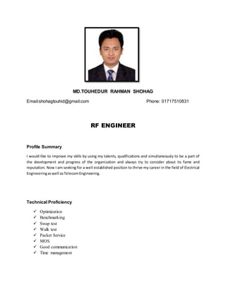 MD.TOUHEDUR RAHMAN SHOHAG
Email:shohagtouhid@gmail.com Phone: 01717510831
RF ENGINEER
Profile Summary
I would like to improve my skills by using my talents, qualifications and simultaneously to be a part of
the development and progress of the organization and always try to consider about its fame and
reputation. Now I am seeking for a well established position to thrive my career in the field of Electrical
Engineeringaswell asTelecomEngineering.
Technical Proficiency
 Optimization
 Benchmarking
 Swap test
 Walk test
 Packet Service
 MOS
 Good communication
 Time management
 