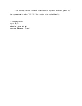 If you have any concerns, questions, or if I can be of any further assistance, please feel
free to contact me by calling 777-777-777 or emailing me at jnmills@bsu.edu.
To a drug free home,
Jessica Mills
Miss Jessica Mills, teacher
Insertname Elementary School
 
