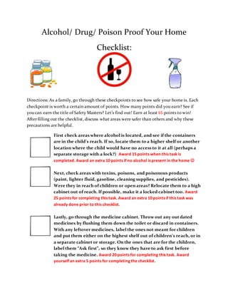 Alcohol/ Drug/ Poison Proof Your Home
Checklist:
Directions: As a family, go through these checkpoints to see how safe your home is. Each
checkpoint is worth a certain amount of points. How many points did you earn? See if
you can earn the title of Safety Masters? Let’s find out! Earn at least 65 points to win!
After filling out the checklist, discuss what areas were safer than others and why these
precautions are helpful.
First check areas where alcohol is located, and see if the containers
are in the child’s reach. If so, locate them to a higher shelf or another
location where the child would have no access to it at all (perhaps a
separate storage with a lock?) Award 15 points when this task is
completed. Award an extra 10 points if no alcohol is present in the home 
Next, check areas with toxins, poisons, and poisonous products
(paint, lighter fluid, gasoline, cleaning supplies, and pesticides).
Were they in reach of children or open areas? Relocate them to a high
cabinet out of reach. If possible, make it a locked cabinet too. Award
25 points for completing this task. Award an extra 10 points if this task was
already done prior to this checklist.
Lastly, go through the medicine cabinet. Throw out any out dated
medicines by flushing them down the toilet or discard in containers.
With any leftover medicines, label the ones not meant for children
and put them either on the highest shelf out of children’s reach, or in
a separate cabinet or storage. On the ones that are for the children,
label them “Ask first”, so they know they have to ask first before
taking the medicine. Award 20 points for completing this task. Award
yourself an extra 5 points for completing the checklist.
 