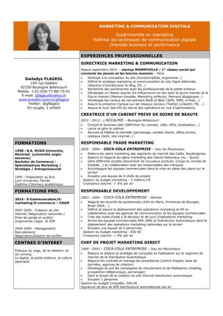 MARKETING & COMMUNICATION DIGITALE 
Expérimentée en marketing 
Maîtrise les techniques de communication digitale 
Orientée business et performance 
EXPERIENCES PROFESSIONNELLES 
DIRECTRICE MARKETING & COMMUNICATION 
Gwladys FLAGEUL 
105 rue Galliéni 
92100 Boulogne Billancourt 
Mobile: +33 (0)6-77-88-73-01 
E-mail: gflageul@yahoo.fr 
www.linkedin.com/in/gflageul 
Twitter: @gflageul 
En couple, 1 enfant 
Depuis septembre 2014 – startup MOMMYVILLE : 1er réseau social qui 
connecte les jeunes et les futures mamans – Paris 
 Participe à la conception du site (fonctionnalités, ergonomie…) 
 Définit la stratégie marketing et communication du site (ligne éditoriale, 
rédaction d’articles pour le blog, CP,…) 
 Recherche des partenariats avec les professionnels de la petite enfance 
 Développe un réseau auprès d’e-influenceurs en lien avec la jeune maman et la 
future maman (Maman travaille, Marketing w/Mums, Mamans bloggeuses…) 
 Développe les canaux de recrutement BtoB et BtoC (SEM, SMO, e-mail,…) 
 Assure la présence marque sur les réseaux sociaux (Twitter, LinkedIn, FB, …) 
 Assure le suivi des KPI du site et des opérations en vue d’optimisations 
CREATRICE D’UN CABINET PRIVE DE SOINS DE BEAUTE 
2011 - 2013 – L’ACCALMIE – Boulogne-Billancourt 
 Conçoit le business plan (définition du concept, cible, offre, localisation,…) 
 Lance et gère le cabinet 
 Recrute et fidélise la clientèle (parrainage, soirées clients, offres promo, 
cadeaux client, site internet…) 
FORMATIONS RESPONSABLE TRADE MARKETING 
1998 : B.A. McGill University, 
Montréal (université anglo-saxonne) 
Bachelor de Commerce : 
Spécialisations Marketing / 
Stratégie / Entrepreneuriat 
1995 : Préparation au B.A. 
Lynn University, Floride 
Diplôme d’Honneur académique 
2005 - 2009 – COCA-COLA ENTREPRISE – Issy les Moulineaux 
 Elabore les plans marketing des segments de marché des Cafés, Boulangeries 
 Elabore et négocie les plans marketing des Clients Nationaux (ex : Quick) 
 Gère différents projets (lancement de nouveaux produits, Coupe du monde de 
football,…) en collaboration avec les responsables des marques 
 Accompagne les équipes commerciales dans la mise en place des plans sur le 
terrain 
 Encadre une équipe de 4 chefs de projets 
Gestion du budget marketing : 3 millions d’€ 
Croissance volume: + 5% par an 
FORMATIONS PRO. RESPONSABLE DEVELOPPEMENT 
2014 : E-Communication/E-marketing/ 
E-commerce – CNAM 
2007-2009 : Création de site 
internet /Négociation raisonnée / 
Prise de parole en public/ 
Organismes Cegos et ISM 
2004-2009 : Management/ 
Recrutement/ 
Négociation/Gestion de conflits 
2003 - 2005 – COCA-COLA ENTREPRISE – Rennes 
 Négocie les accords de partenariats (24H du Mans, Printemps de Bourges, 
Brest 2004,…) 
 Définit et assure le déploiement des opérations marketing et RP en 
collaboration avec les agences de communication et les équipes commerciales 
 Crée des outils d’aide à la décision et de suivi d’opérations marketing 
 Anime les équipes commerciales RHF, GMS et Distribution Automatique dans le 
déploiement des opérations marketing nationales sur le terrain 
 Encadre une équipe de 5 personnes 
Gestion du budget marketing : 650 K€ 
Croissance volume: + 9% par an 
CENTRES D’INTERET CHEF DE PROJET MARKETING DIRECT 
Pratique du yoga, de la natation, et 
du running. 
Le digital, la petite enfance, la culture 
japonaise. 
1999 - 2003 – COCA-COLA ENTREPRISE – Issy les Moulineaux 
 Élabore et déploie la stratégie de Conquête et Fidélisation sur le segment de 
marché de la Distribution Automatique 
 Négocie les contrats et manage les prestataires (centre d’appel, base de 
données, agences de création) 
 Développe et suit les campagnes de recrutement et de fidélisation (mailing, 
prospection téléphonique, parrainage) 
 Gère le projet de la création du site internet distribution automatique 
 Encadre 1 personne 
Gestion du budget Conquête: 500 K€ 
Signature de plus de 800 distributeurs automatiques par an 
