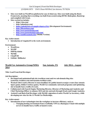 Earl A Sargent | Front-End Web Developer
(210)848-3073 15651 Chase Hill Blvd. San Antonio, TX 78256
 Sites were built on WordPress platform for ease of client use. Sites were built using the Roots
Framework, meaning that everything was built from scratch using HTML Boilerplate, Bootstrap
and complied with Grunt.
 Sites worked on include:
o https://zios.com/
o http://salonsbyjc.com/
o https://solschwartz-c9-amgdevelopers.c9.io/ (Development Environment)
o http://50yearfence.com/
o http://www.porterloring.com/
o http://www.porterloringevents.com/
o http://southtexasmed.com/ (Mobile Version)
Key Achievement:
 Introduction of AngularJS to the work environment.
Environment:
 WordPress
 MAMP
 PHPMyAdmin
 MySQL
 Cloud9 IO
 GitHub / BitBucket
World Car Automotive Group/NIMA San Antonio, TX July 2014 – August
2014
Title: Lead Front-End Developer
Job Description:
 Developed and maintained hub site (worldcar.com) and two sub-domain blog sites
(centricity.worldcar.com and dynamo.worldcar.com).
 Worked with Creative Director to meet deadlines for public launch at major events (San Antonio
Spurs games, Dallas Cowboys games, World Car community outreach programs) and optimizing
site to handle heavy traffic of events.
 Collaborated with Search Engine Marketing Director, Director of Marketing and Analytics and
Chief Marketing Officer to enhance SEO and site outreach through Oracle and Google Analytics.
 Assisted Lead Back-End Developer with MySQL migration of entire World Car inventory, while
developing new sites for the 11 World Car Dealerships.
Key Achievement:
 Introduction of new technologies into the workplace to increase efficiency, such as:
o Changing hosting environment from a GoDaddy VPN to a Rackspace Cloud with multiple
servers to handle heavy traffic at launch events.
 