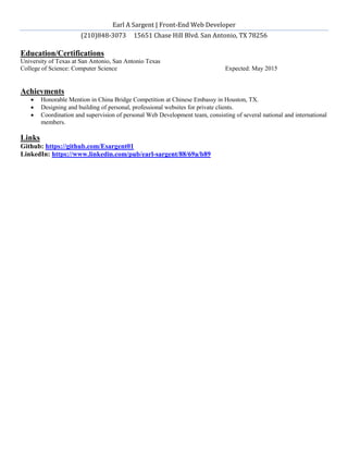 Earl A Sargent | Front-End Web Developer
(210)848-3073 15651 Chase Hill Blvd. San Antonio, TX 78256
Education/Certifications
University of Texas at San Antonio, San Antonio Texas
College of Science: Computer Science Expected: May 2015
Achievments
 Honorable Mention in China Bridge Competition at Chinese Embassy in Houston, TX.
 Designing and building of personal, professional websites for private clients.
 Coordination and supervision of personal Web Development team, consisting of several national and international
members.
Links
Github: https://github.com/Esargent01
LinkedIn: https://www.linkedin.com/pub/earl-sargent/88/69a/b89
 