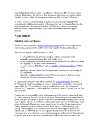 areas of high concentration, solute concentration will decrease. This process is termed
osmosis. The tendency for solvent to flow through the membrane can be expressed as
"osmotic pressure", since it is analogous to flow caused by a pressure differential.
In reverse osmosis, in a similar setup as that in osmosis, pressure is applied to the
compartment with high concentration. In this case, there are two forces influencing the
movement of water: the pressure caused by the difference in solute concentration
between the two compartments (the osmotic pressure) and the externally applied
pressure.
Applications
Drinking water purification
Around the world, household drinking water purification systems, including a reverse
osmosis step, are commonly used for improving water for drinking and cooking.
Such systems typically include a number of steps:
• a sediment filter to trap particles including rust and calcium carbonate
• optionally a second sediment filter with smaller pores
• an activated carbon filter to trap organic chemicals and chlorine, which will attack
and degrade TFC reverse osmosis membranes
• a reverse osmosis (RO) filter which is a thin film composite membrane (TFM or
TFC)
• optionally a second carbon filter to capture those chemicals not removed by the
RO membrane
• optionally an ultra-violet lamp for disinfecting any microbes that may escape
filtering by the reverse osmosis membrane
In some systems, the carbon pre-filter is omitted and cellulose triacetate membrane
(CTA) is used. The CTA membrane is prone to rotting unless protected by chlorinated
water, while the TFC membrane is prone to breaking down under the influence of
chlorine. In CTA systems, a carbon post-filter is needed to remove chlorine from the final
product water.
Portable reverse osmosis (RO) water processors are sold for personal water purification
in various locations. To work effectively, the water feeding to these units should best be
under some pressure (40 psi or greater is the norm). Portable RO water processors can be
used by people who live in rural areas without clean water, far away from the city's water
pipes. Rural people filter river or ocean water themselves, as the device is easy to use
(Saline water may need special membranes). Some travelers on long boating trips,
fishing, island camping, or in countries where the local water supply is polluted or
substandard, use RO water processors coupled with one or more UV sterilizers. RO
systems are also now extensively used by marine aquarium enthusiasts. In the production
of bottled mineral water, the water passes through an RO water processor to remove
 