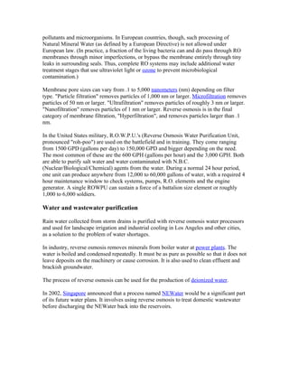 pollutants and microorganisms. In European countries, though, such processing of
Natural Mineral Water (as defined by a European Directive) is not allowed under
European law. (In practice, a fraction of the living bacteria can and do pass through RO
membranes through minor imperfections, or bypass the membrane entirely through tiny
leaks in surrounding seals. Thus, complete RO systems may include additional water
treatment stages that use ultraviolet light or ozone to prevent microbiological
contamination.)
Membrane pore sizes can vary from .1 to 5,000 nanometers (nm) depending on filter
type. "Particle filtration" removes particles of 1,000 nm or larger. Microfiltration removes
particles of 50 nm or larger. "Ultrafiltration" removes particles of roughly 3 nm or larger.
"Nanofiltration" removes particles of 1 nm or larger. Reverse osmosis is in the final
category of membrane filtration, "Hyperfiltration", and removes particles larger than .1
nm.
In the United States military, R.O.W.P.U.'s (Reverse Osmosis Water Purification Unit,
pronounced "roh-poo") are used on the battlefield and in training. They come ranging
from 1500 GPD (gallons per day) to 150,000 GPD and bigger depending on the need.
The most common of these are the 600 GPH (gallons per hour) and the 3,000 GPH. Both
are able to purify salt water and water contaminated with N.B.C.
(Nuclear/Biological/Chemical) agents from the water. During a normal 24 hour period,
one unit can produce anywhere from 12,000 to 60,000 gallons of water, with a required 4
hour maintenance window to check systems, pumps, R.O. elements and the engine
generator. A single ROWPU can sustain a force of a battalion size element or roughly
1,000 to 6,000 soldiers.
Water and wastewater purification
Rain water collected from storm drains is purified with reverse osmosis water processors
and used for landscape irrigation and industrial cooling in Los Angeles and other cities,
as a solution to the problem of water shortages.
In industry, reverse osmosis removes minerals from boiler water at power plants. The
water is boiled and condensed repeatedly. It must be as pure as possible so that it does not
leave deposits on the machinery or cause corrosion. It is also used to clean effluent and
brackish groundwater.
The process of reverse osmosis can be used for the production of deionized water.
In 2002, Singapore announced that a process named NEWater would be a significant part
of its future water plans. It involves using reverse osmosis to treat domestic wastewater
before discharging the NEWater back into the reservoirs.
 
