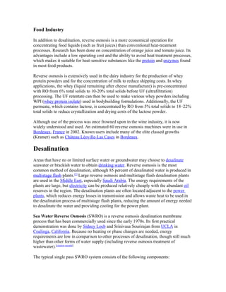 Food Industry
In addition to desalination, reverse osmosis is a more economical operation for
concentrating food liquids (such as fruit juices) than conventional heat-treatment
processes. Research has been done on concentration of orange juice and tomato juice. Its
advantages include a low operating cost and the ability to avoid heat treatment processes,
which makes it suitable for heat-sensitive substances like the protein and enzymes found
in most food products.
Reverse osmosis is extensively used in the dairy industry for the production of whey
protein powders and for the concentration of milk to reduce shipping costs. In whey
applications, the whey (liquid remaining after cheese manufacture) is pre-concentrated
with RO from 6% total solids to 10-20% total solids before UF (ultrafiltration)
processing. The UF retentate can then be used to make various whey powders including
WPI (whey protein isolate) used in bodybuilding formulations. Additionally, the UF
permeate, which contains lactose, is concentrated by RO from 5% total solids to 18–22%
total solids to reduce crystallization and drying costs of the lactose powder.
Although use of the process was once frowned upon in the wine industry, it is now
widely understood and used. An estimated 60 reverse osmosis machines were in use in
Bordeaux, France in 2002. Known users include many of the elite classed growths
(Kramer) such as Château Léoville-Las Cases in Bordeaux.
Desalination
Areas that have no or limited surface water or groundwater may choose to desalinate
seawater or brackish water to obtain drinking water. Reverse osmosis is the most
common method of desalination, although 85 percent of desalinated water is produced in
multistage flash plants.[2]
Large reverse osmosis and multistage flash desalination plants
are used in the Middle East, especially Saudi Arabia. The energy requirements of the
plants are large, but electricity can be produced relatively cheaply with the abundant oil
reserves in the region. The desalination plants are often located adjacent to the power
plants, which reduces energy losses in transmission and allows waste heat to be used in
the desalination process of multistage flash plants, reducing the amount of energy needed
to desalinate the water and providing cooling for the power plant.
Sea Water Reverse Osmosis (SWRO) is a reverse osmosis desalination membrane
process that has been commercially used since the early 1970s. Its first practical
demonstration was done by Sidney Loeb and Srinivasa Sourirajan from UCLA in
Coalinga, California. Because no heating or phase changes are needed, energy
requirements are low in comparison to other processes of desalination, though still much
higher than other forms of water supply (including reverse osmosis treatment of
wastewater).[citation needed]
The typical single pass SWRO system consists of the following components:
 