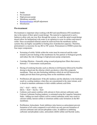 • Intake
• Pre-treatment
• High-pressure pump
• Membrane assembly
• Remineralization and pH adjustment
• Disinfection
Pre-treatment
Pre-treatment is important when working with RO and nanofiltration (NF) membranes
due to the nature of their spiral wound design. The material is engineered in such a
fashion to allow only one way flow through the system. As such the spiral wound design
doesn't allow for backpulsing with water or air agitation to scour its surface and remove
solids. Since accumulated material cannot be removed from the membrane surface
systems they are highly susceptible to fouling (loss of production capacity). Therefore,
pretreatment is a necessity for any RO or NF system. Pretreatment in SWRO system has
four major components:
• Screening of solids: Solids within the water must be removed and the water
treated to prevent fouling of the membranes by fine particle or biological growth,
and reduce the risk of damage to high-pressure pump components.
• Cartridge filtration - Generally string-wound polypropylene filters that remove
between 1 - 5 micrometre sized particles.
• Dosing of oxidizing biocides such as chlorine to kill bacteria followed by bisulfite
dosing to deactivate the chlorine which can destroy a thin-film composite
membrane. There are also biofouling inhibitors which do not kill bacteria but
simply prevent them from growing slime on the membrane surface.
• Prefiltration pH adjustment: If the pH, hardness and the alkalinity in the feedwater
result in a scaling tendency when they are concentrated in the reject stream, acid
is dosed to maintain carbonates in their soluble carbonic acid form.
CO3
-2
+ H3O+
= HCO3
-
+ H2O
HCO3
-
+ H3O+
= H2CO3 + H2O
• Carbonic acid cannot combine with calcium to form calcium carbonate scale.
Calcium Carbonate Scaling tendency is estimated using the Langelier Saturation
Index. Adding too much sulfuric acid to control carbonate scales may result in
calcium sulfate, barium sulfate or strontium sulfate scale formation on the RO
membrane.
• Prefiltration Antiscalants: Scale inhibitors (also known as antiscalants) prevent
formation of all scales compared to acid which can only prevent formation of
calcium carbonate and calcium phosphate scales. In addition to inhibiting
carbonate and phosphate scales, antiscalants inhibit sulfate and fluoride scales,
 