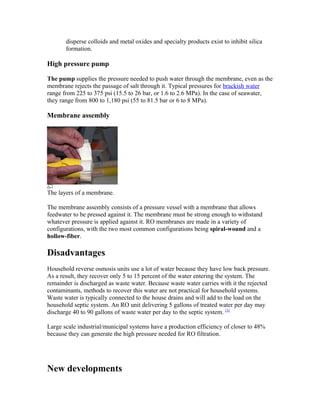disperse colloids and metal oxides and specialty products exist to inhibit silica
formation.
High pressure pump
The pump supplies the pressure needed to push water through the membrane, even as the
membrane rejects the passage of salt through it. Typical pressures for brackish water
range from 225 to 375 psi (15.5 to 26 bar, or 1.6 to 2.6 MPa). In the case of seawater,
they range from 800 to 1,180 psi (55 to 81.5 bar or 6 to 8 MPa).
Membrane assembly
The layers of a membrane.
The membrane assembly consists of a pressure vessel with a membrane that allows
feedwater to be pressed against it. The membrane must be strong enough to withstand
whatever pressure is applied against it. RO membranes are made in a variety of
configurations, with the two most common configurations being spiral-wound and a
hollow-fiber.
Disadvantages
Household reverse osmosis units use a lot of water because they have low back pressure.
As a result, they recover only 5 to 15 percent of the water entering the system. The
remainder is discharged as waste water. Because waste water carries with it the rejected
contaminants, methods to recover this water are not practical for household systems.
Waste water is typically connected to the house drains and will add to the load on the
household septic system. An RO unit delivering 5 gallons of treated water per day may
discharge 40 to 90 gallons of waste water per day to the septic system. [3]
Large scale industrial/municipal systems have a production efficiency of closer to 48%
because they can generate the high pressure needed for RO filtration.
New developments
 