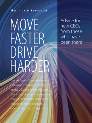 MOVE
FASTER
DRIVE
HARDER
Few professional experiences can
be as overwhelming as taking
on the CEO role for the first time.
Everything changes in unexpected
ways; it’s not about climbing the
next rung on the ladder, it’s a
quantum leap into a new reality.
Advice for
new CEOs
from those
who have
been there
 