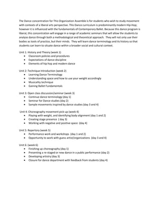 The Dance concentration for This Organization Assemble is for students who wish to study movement
with contexts of a liberal arts perspective. This Dance curriculum is predominantly modern Hip-Hop;
however it is influenced with the fundamentals of Contemporary Ballet. Because this dance program is
liberal, this concentration will engage in a range of academic seminars that will allow the students to
analyze dance through both a methodological and theoretical approach. They will not only use their
bodies as tools of practice, but their minds. They will learn dance terminology and its history so that
students can learn to situate dance within a broader social and cultural context.
Unit 1: History and Theory (week 1)
• Classroom policies and procedures
• Expectations of dance discipline
• Elements of hip hop and modern dance
Unit 2: Technique Introduction (week 2)
• Learning Dance Terminology
• Understanding space and how to use your weight accordingly
• Musicality technique
• Gaining Ballet Fundamentals
Unit 3: Open class discussion/seminar (week 3)
• Continue dance terminology (day 1)
• Seminar for Dance studies (day 2)
• Sample movements inspired by dance studies (day 3 and 4)
Unit 4: Choreography movement pick-up (week 4)
• Playing with weight, and identifying body alignment (day 1 and 2)
• Creating stage presence ( day 3)
• Working with negative and positive space (day 4)
Unit 5: Repertory (week 5)
• Performance work and workshops (day 1 and 2)
• Opportunity to work with guess artist/organizations (day 3 and 4)
Unit 6: (week 6)
• Finishing up choreography (day 1)
• Presenting a re-staged or new dance in a public performance (day 2)
• Developing artistry (day 3)
• Closure for dance department with feedback from students (day 4)
 