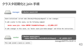 クラスタ初期化と join 手順
43
manager $ docker swarm init
Swarm initialized: current node (hhzcdnj2r43ywjcmjcwbgvwa7) is now a manager.
To add a worker to this swarm, run the following command:
docker swarm join --token SWMTKN-1-0w2m8k41xh1tbapub….. <IP_ADDR>:2377
To add a manager to this swarm, run 'docker swarm join-token manager' and follow the instructions.
worker
$ docker swarm join ¥
--token SWMTKN-1-0w2m8k41xh1tbapub….. <IP_ADDR>:2377
managerのIPアドレスとポート
This node joined a swarm as a worker.
 