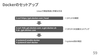 Dockerのセットアップ
59
$ curl https://get.docker.com | head
$ curl -fsSL get.docker.com -o get-docker.sh
# sh ./get.docker.com
# systemctl enable docker
# systemctl start docker
※systemd系の場合
※リポジトリの自動セットアップ
※コマンドの確認
Linuxで検証用途に手軽な方法
 
