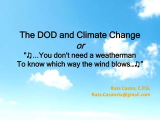 The DOD and Climate Change
or
"♫...You don't need a weatherman
To know which way the wind blows…♫”
Russ Cason, C.P.G.
Russ.Casonstx@gmail.com
 