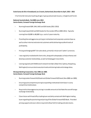 Ecole Suisse de Ski et Snowboard,Les Crosets,Switzerland, Decemberto April, 2013 - 2015
• Full time Ski Instructorteachingall agesingroupand private lessons, inEnglishandFrench.
National AustraliaBank, Feb2005-June 2013
SeniorDealer,Forward ForeignExchange Desk
• RunningforwardGBP,DKK, NOK andSEK books(2011-2013)
• RunningforwardAUD andNZD booksfor the LondonOffice (2005-2011). Typically
runningfrom30,000 to 80,000 b.p.v.outto 3 years maturity.
• Providingfastandaggressive pricingtoinstitutional andcorporate customerbase as
well asotherinternal andexternal customerswhilstdeliveringexcellentlevelsof
profitability.
• PricingandhedgingNDF’sforsalesdesks,primarilyinAsianand ‘LatAm’ currencies.
• I was regularlyinvolvedwithclientvisits,alongwithsalespeople,tohelpenhance and
developcustomerrelationships,aswell ashelpinggainnew clients.
• LiaisingregularlywithNABbranchnetworkmembers(New York,Sydney,HongKong,
Wellington) toensure bestexecutionlevelsandsharingtrade andstrategyideas.
WestpacBanking Corporation, Nov 1996-Jan 2005
SeniorDealer,Forward ForeignExchange Desk
• RunningLondonforwardAUD book and Global ForwardNZDbook (Nov2000-Jan 2005)
• Ensuringquickcompetitivepricingtoexpandinginstitutional clientbase inavery
competitivemarketplace.
• Requiredtoshowaggressive pricinginsizeable amountstofacilitate the overall foreign
exchange relationship.
• Close liaisonwithheadoffice tradingteamanddailycontactwithWellingtontrading
teamregardingthe positioningandpricingof the Global ForwardNZD Book. Provided
pricingsupportandcover where requiredtoNew Yorkfx tradingandsalesteams.
 