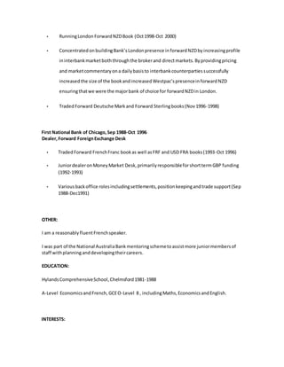 • RunningLondonForwardNZDBook (Oct1998-Oct 2000)
• ConcentratedonbuildingBank’sLondonpresence inforwardNZDbyincreasingprofile
ininterbankmarketboththroughthe brokerand directmarkets.Byprovidingpricing
and marketcommentaryona dailybasisto interbankcounterpartiessuccessfully
increasedthe size of the bookandincreasedWestpac’spresenceinforwardNZD
ensuringthatwe were the majorbank of choice for forwardNZDin London.
• TradedForward Deutsche Markand Forward Sterlingbooks(Nov1996-1998)
First National Bank of Chicago,Sep 1988-Oct 1996
Dealer,Forward ForeignExchange Desk
• TradedForward FrenchFranc bookas well asFRF and USD FRA books(1993-Oct 1996)
• JuniordealeronMoneyMarket Desk,primarilyresponsibleforshorttermGBP funding
(1992-1993)
• Variousbackoffice rolesincludingsettlements,positionkeepingandtrade support(Sep
1988-Dec1991)
OTHER:
I am a reasonablyfluentFrenchspeaker.
I was part of the National AustraliaBankmentoringschemetoassistmore juniormembersof
staff withplanning anddevelopingtheircareers.
EDUCATION:
HylandsComprehensiveSchool,Chelmsford1981-1988
A-Level EconomicsandFrench,GCEO-Level 8 , includingMaths,EconomicsandEnglish.
INTERESTS:
 