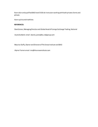 KeenskierandqualifiedBASIlevel3ISIA ski instructor workingwithbothprivate clientsand
groups.
Keencyclistandtriathlete.
REFERENCES:
DavidJones,ManagingDirectorand Global Headof ForeignExchange Trading,National
AustraliaBank email :david.j.jones@eu.nabgroup.com
Maurice Duffy,Ownerand Directorof The Snow Institute andBASI
Alpine Traineremail:mo@thesnowinstitute.com
 