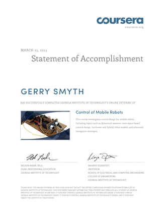 coursera.org
Statement of Accomplishment
MARCH 25, 2013
GERRY SMYTH
HAS SUCCESSFULLY COMPLETED GEORGIA INSTITUTE OF TECHNOLOGY'S ONLINE OFFERING OF
Control of Mobile Robots
This course investigates control design for mobile robots,
including topics such as dynamical systems, state-space based
control design, nonlinear and hybrid robot models, and advanced
navigation strategies.
NELSON BAKER, PH.D.
DEAN, PROFESSIONAL EDUCATION
GEORGIA INSTITUTE OF TECHNOLOGY
MAGNUS EGERSTEDT
PROFESSOR
SCHOOL OF ELECTRICAL AND COMPUTER ENGINEERING
COLLEGE OF ENGINEERING
GEORGIA INSTITUTE OF TECHNOLOGY
PLEASE NOTE: THE ONLINE OFFERING OF THIS CLASS DOES NOT REFLECT THE ENTIRE CURRICULUM OFFERED TO STUDENTS ENROLLED AT
GEORGIA INSTITUTE OF TECHNOLOGY. THIS STATEMENT DOES NOT AFFIRM THAT THIS STUDENT WAS ENROLLED AS A STUDENT AT GEORGIA
INSTITUTE OF TECHNOLOGY IN ANY WAY. IT DOES NOT CONFER A GEORGIA INSTITUTE OF TECHNOLOGY GRADE; IT DOES NOT CONFER
GEORGIA INSTITUTE OF TECHNOLOGY CREDIT; IT DOES NOT CONFER A GEORGIA INSTITUTE OF TECHNOLOGY DEGREE; AND IT DOES NOT
VERIFY THE IDENTITY OF THE STUDENT.
 