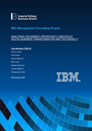 1
MSc Management Consulting Project
ANALYSING THE MARKET OPPORTUNITY CREATED BY
DIGITAL BUSINESS TRANSFORMATION AND TWO-SPEED IT
Team Members (CPM 23)
Alvaro Llanza
Anqi Zheng
Austin Raywood
Mark Varin
Olutayo Fawunmi
Tomas Zalatoris
Zhongmeihe Chen
Word Count: 2970
 