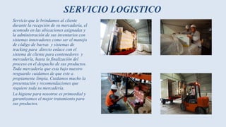 SERVICIO LOGISTICO
Servicio que le brindamos al cliente
durante la recepción de su mercadería, el
acomodo en las ubicaciones asignadas y
la administración de sus inventarios con
sistemas innovadores como ser el manejo
de código de barras y sistemas de
tracking para directo enlace con el
sistema de cliente para contenedores y
mercadería, hasta la finalización del
proceso en el despacho de sus productos.
Toda mercadería que esta bajo nuestro
resguardo cuidamos de que este a
propiamente limpia. Cuidamos mucho la
presentación y recomendaciones que
requiere toda su mercadería.
La higiene para nosotros es primordial y
garantizamos el mejor tratamiento para
sus productos.
 